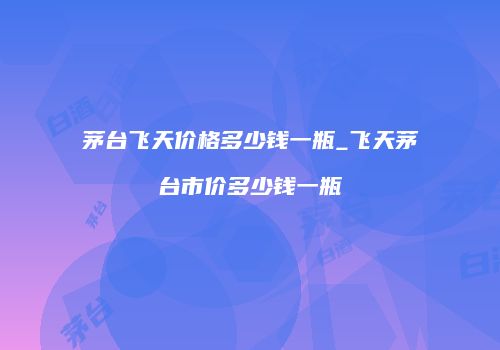 茅台飞天价格多少钱一瓶_飞天茅台市价多少钱一瓶
