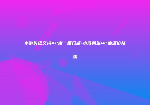 水浒头把交椅42度一箱几瓶-水浒英雄42度酒价格表