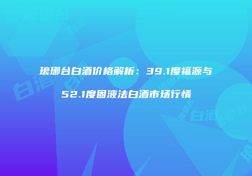 琅琊台白酒价格解析：39.1度福源与52.1度固液法白酒市场行情