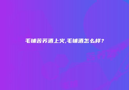 毛铺苦荞酒上火,毛铺酒怎么样？