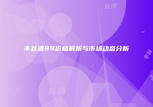 丰谷酒99价格解析与市场动态分析