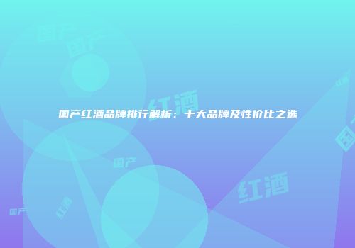 国产红酒品牌排行解析：十大品牌及性价比之选