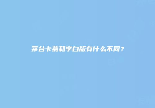 茅台卡慕和李白版有什么不同？