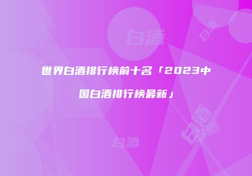 世界白酒排行榜前十名「2023中国白酒排行榜最新」