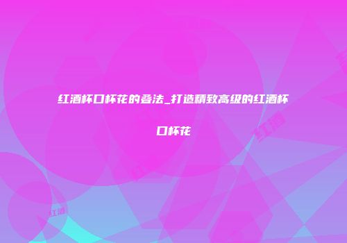 红酒杯口杯花的叠法_打造精致高级的红酒杯口杯花