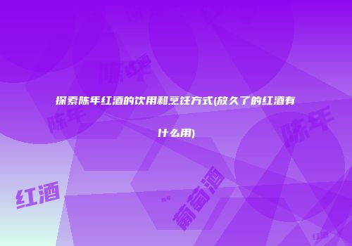 探索陈年红酒的饮用和烹饪方式(放久了的红酒有什么用)