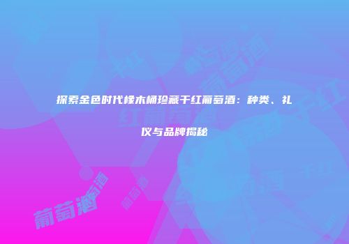 探索金色时代橡木桶珍藏干红葡萄酒：种类、礼仪与品牌揭秘