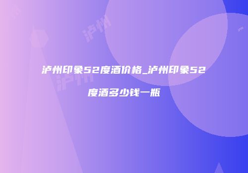 泸州印象52度酒价格_泸州印象52度酒多少钱一瓶