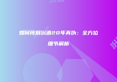如何辨别汾酒20年真伪：全方位细节解析