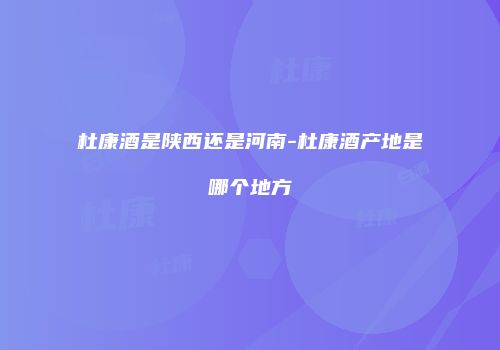 杜康酒是陕西还是河南-杜康酒产地是哪个地方