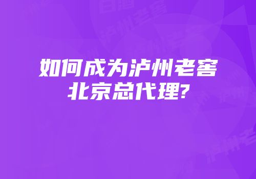 如何成为泸州老窖北京总代理?