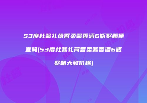 53度杜酱礼荷香柔酱香酒6瓶整箱便宜吗(53度杜酱礼荷香柔酱香酒6瓶整箱大致价格)