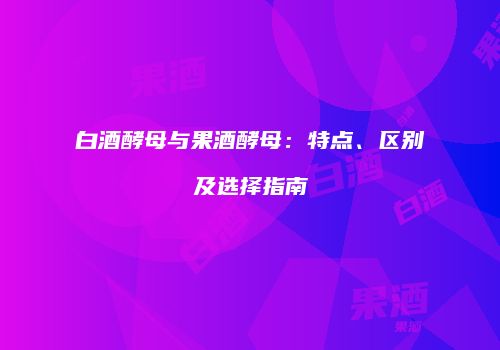 白酒酵母与果酒酵母：特点、区别及选择指南