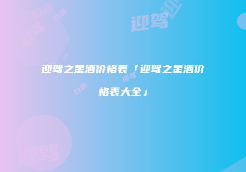 迎驾之星酒价格表「迎驾之星酒价格表大全」