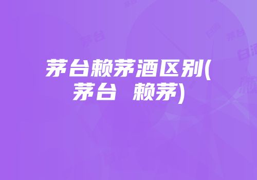 茅台赖茅酒区别(茅台 赖茅)