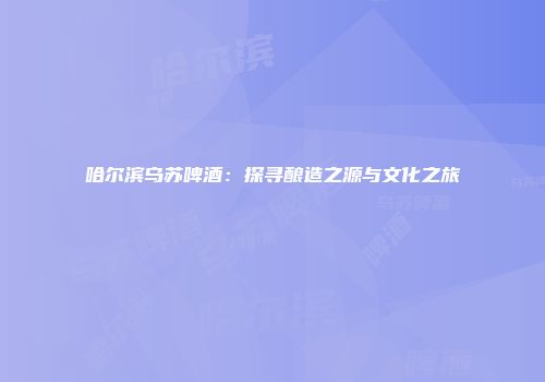 哈尔滨乌苏啤酒：探寻酿造之源与文化之旅