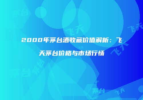 2000年茅台酒收藏价值解析：飞天茅台价格与市场行情
