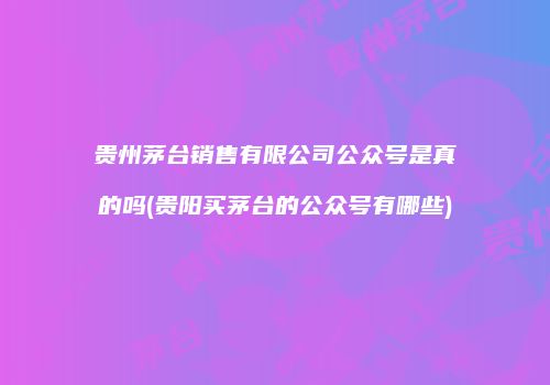 贵州茅台销售有限公司公众号是真的吗(贵阳买茅台的公众号有哪些)