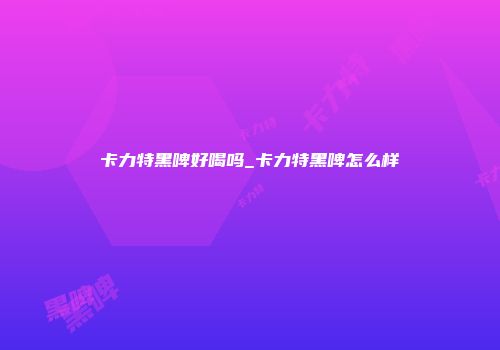 卡力特黑啤好喝吗_卡力特黑啤怎么样