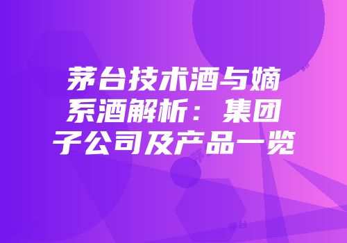 茅台技术酒与嫡系酒解析：集团子公司及产品一览