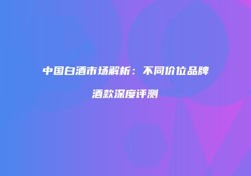 中国白酒市场解析：不同价位品牌酒款深度评测