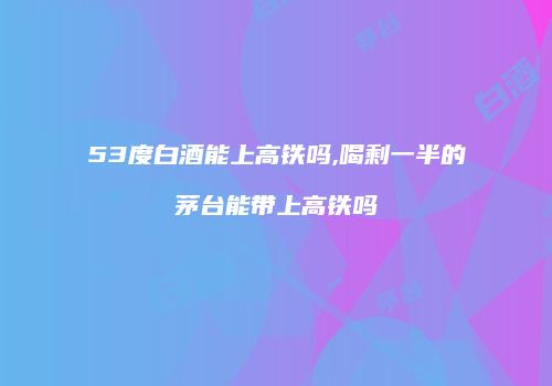 53度白酒能上高铁吗,喝剩一半的茅台能带上高铁吗