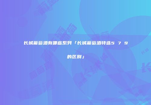 长城葡萄酒有哪些系列「长城葡萄酒特选5 7 9的区别」