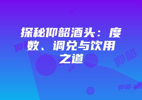 探秘仰韶酒头：度数、调兑与饮用之道