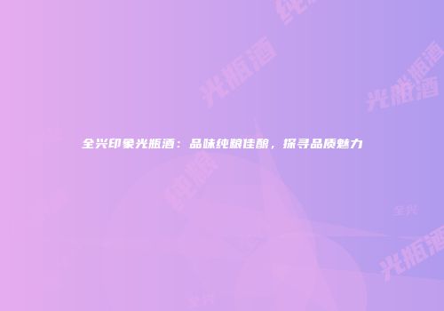 全兴印象光瓶酒：品味纯粮佳酿，探寻品质魅力