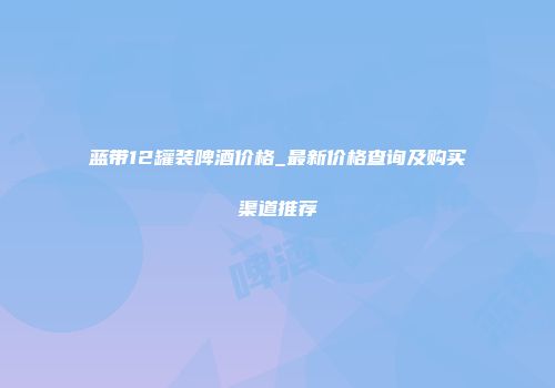 蓝带12罐装啤酒价格_最新价格查询及购买渠道推荐