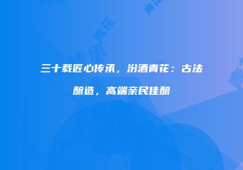 三十载匠心传承，汾酒青花：古法酿造，高端亲民佳酿