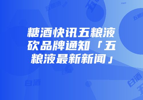 糖酒快讯五粮液砍品牌通知「五粮液最新新闻」