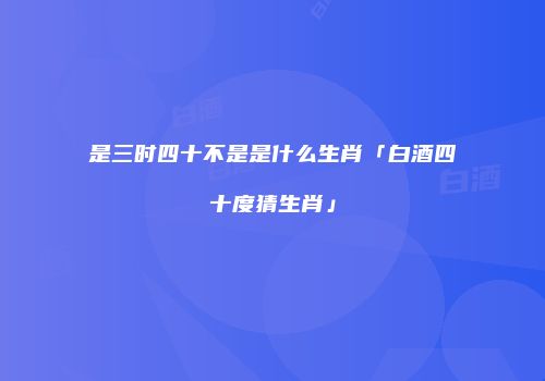 是三时四十不是是什么生肖「白酒四十度猜生肖」