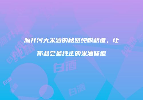源升河大米酒的秘密纯粮酿造，让你品尝最纯正的米酒味道