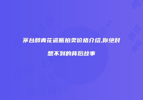 茅台醇青花瓷瓶拍卖价格介绍,你绝对想不到的背后故事