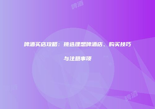 啤酒买店攻略：挑选理想啤酒店、购买技巧与注意事项
