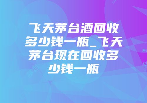 飞天茅台酒回收多少钱一瓶_飞天茅台现在回收多少钱一瓶