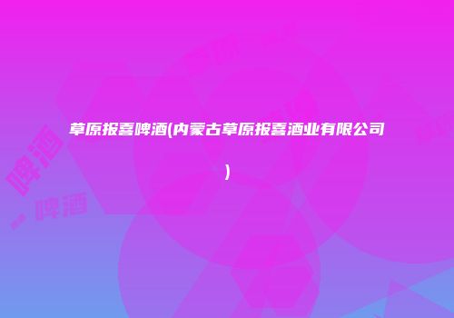 草原报喜啤酒(内蒙古草原报喜酒业有限公司)