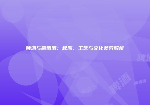 啤酒与葡萄酒：起源、工艺与文化差异解析