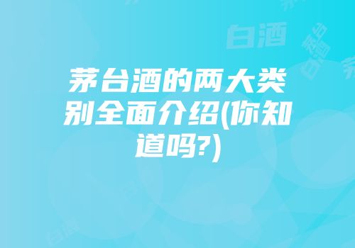 茅台酒的两大类别全面介绍(你知道吗?)