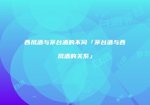 西凤酒与茅台酒的不同「茅台酒与西凤酒的关系」
