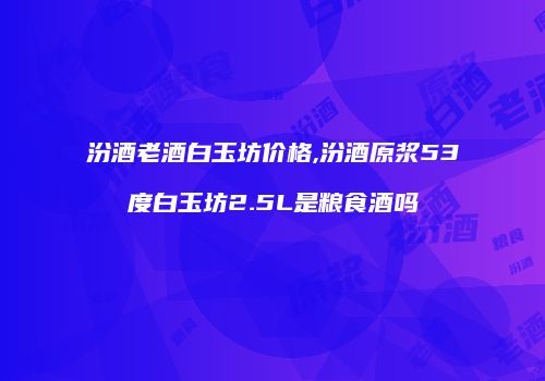 汾酒老酒白玉坊价格,汾酒原浆53度白玉坊2.5L是粮食酒吗