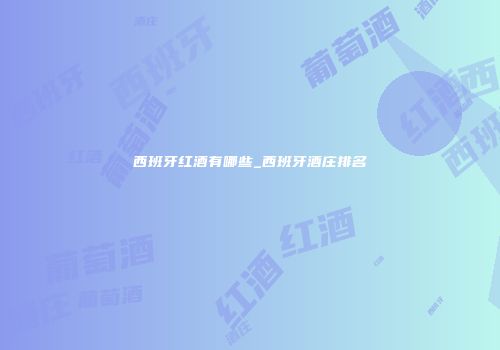 西班牙红酒有哪些_西班牙酒庄排名