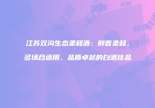 江苏双沟生态柔和酒：醇香柔和，多场合适用，品质卓越的白酒佳品