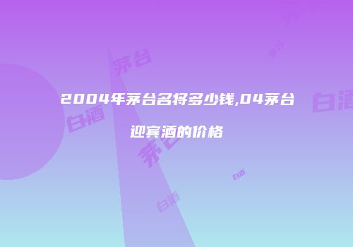 2004年茅台名将多少钱,04茅台迎宾酒的价格