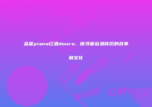 品鉴piano红酒douro，探寻葡萄酒背后的故事和文化