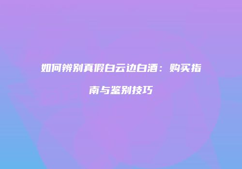 如何辨别真假白云边白酒：购买指南与鉴别技巧