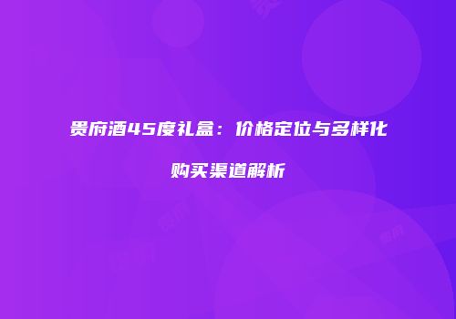 贵府酒45度礼盒：价格定位与多样化购买渠道解析