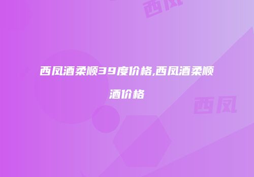 西凤酒柔顺39度价格,西凤酒柔顺酒价格