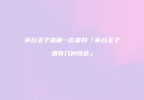 茅台王子酒哪一款最好「茅台王子酒有几种颜色」